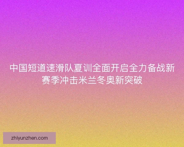 中国短道速滑队夏训全面开启全力备战新赛季冲击米兰冬奥新突破