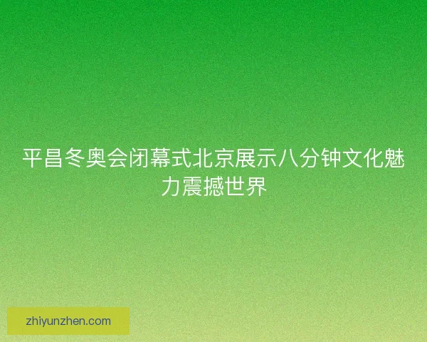 平昌冬奥会闭幕式北京展示八分钟文化魅力震撼世界