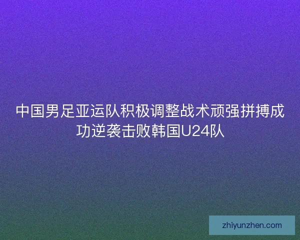 中国男足亚运队积极调整战术顽强拼搏成功逆袭击败韩国U24队