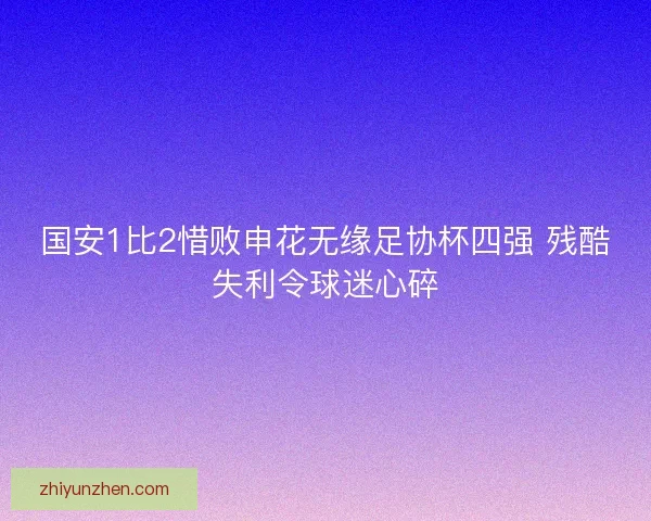 国安1比2惜败申花无缘足协杯四强 残酷失利令球迷心碎