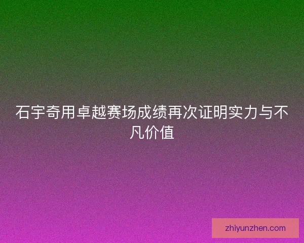 石宇奇用卓越赛场成绩再次证明实力与不凡价值
