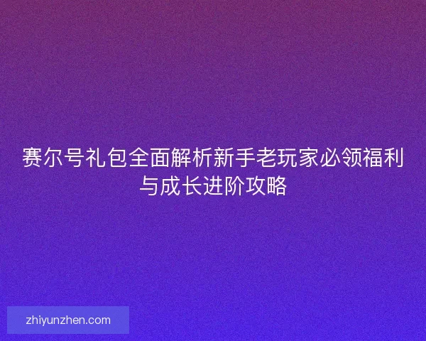 赛尔号礼包全面解析新手老玩家必领福利与成长进阶攻略