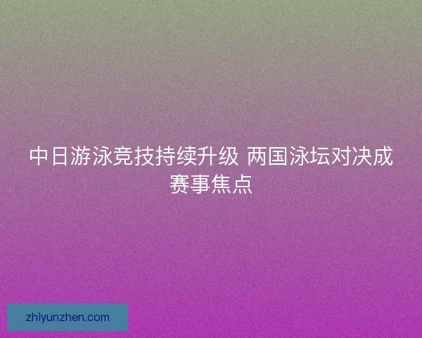 中日游泳竞技持续升级 两国泳坛对决成赛事焦点